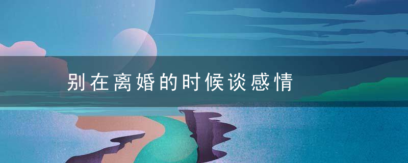 别在离婚的时候谈感情