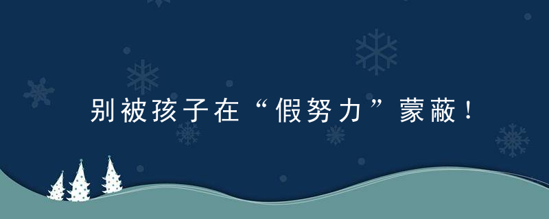 别被孩子在“假努力”蒙蔽！这些习惯不改成绩怎么进步惊醒无数老师家长！