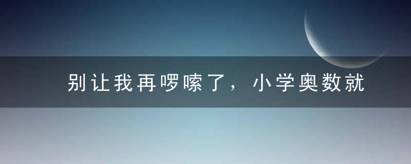 别让我再啰嗦了，小学奥数就这12题，掌握=满分！