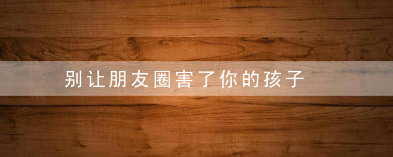 别让朋友圈害了你的孩子
