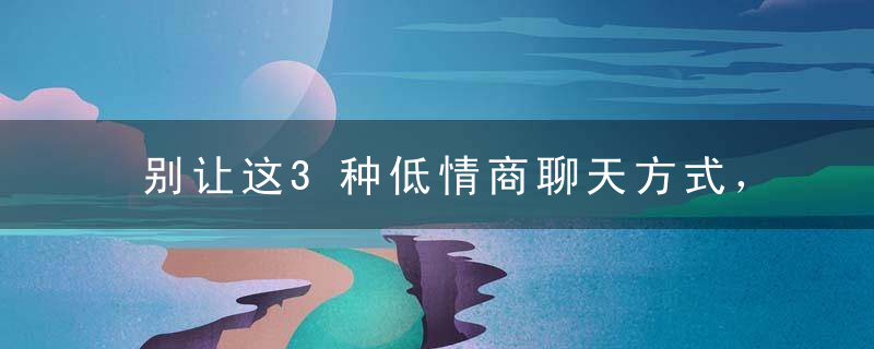 别让这3种低情商聊天方式，毁了你的人际关系