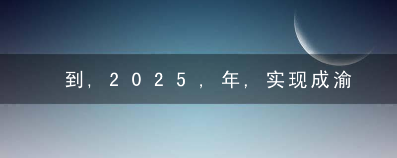 到,2025,年,实现成渝“双核”间,1,小时通达