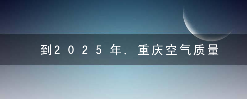 到2025年,重庆空气质量优良天数比率力争达92.6