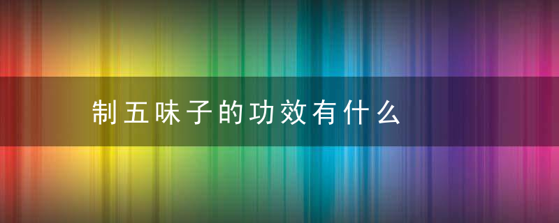 制五味子的功效有什么，制五味子和五味子的功效与作用