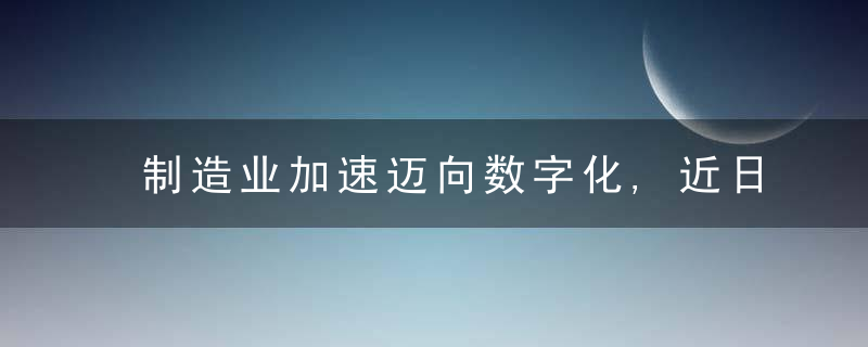 制造业加速迈向数字化,近日最新