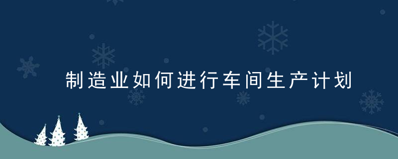 制造业如何进行车间生产计划排产,近日最新