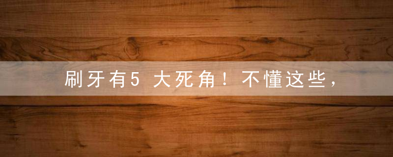 刷牙有5大死角！不懂这些，牙刷了也白刷~