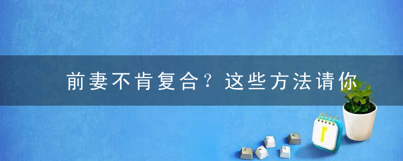 前妻不肯复合？这些方法请你收藏好