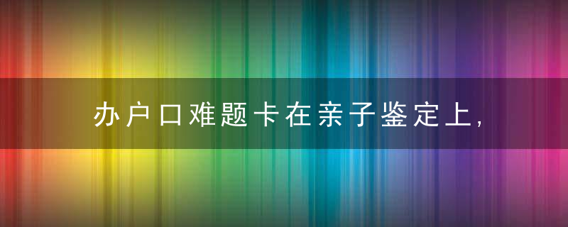 办户口难题卡在亲子鉴定上,偃师派出所民警“说好话”让