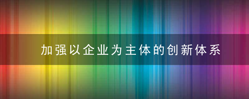 加强以企业为主体的创新体系建设,近日最新