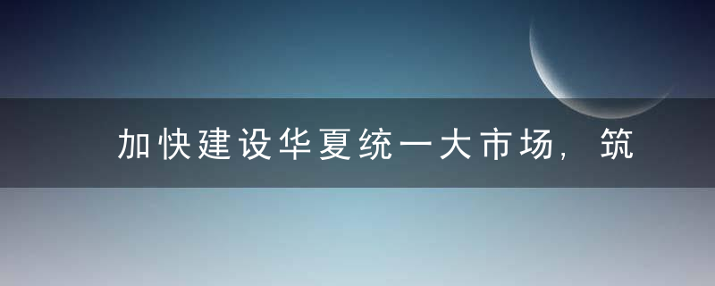 加快建设华夏统一大市场,筑牢构建新发展格局的基础支撑