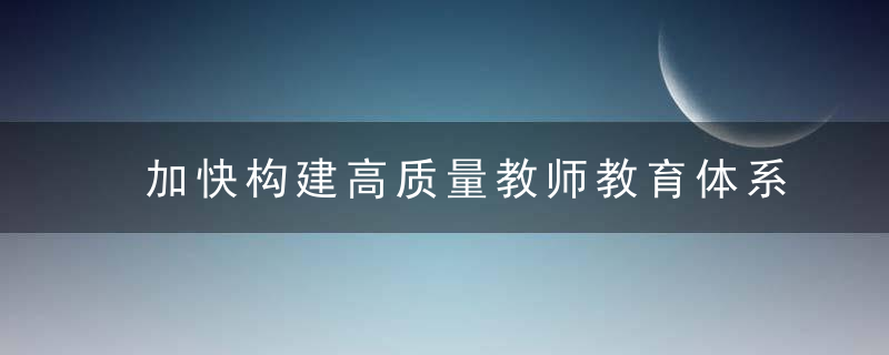 加快构建高质量教师教育体系,近日最新