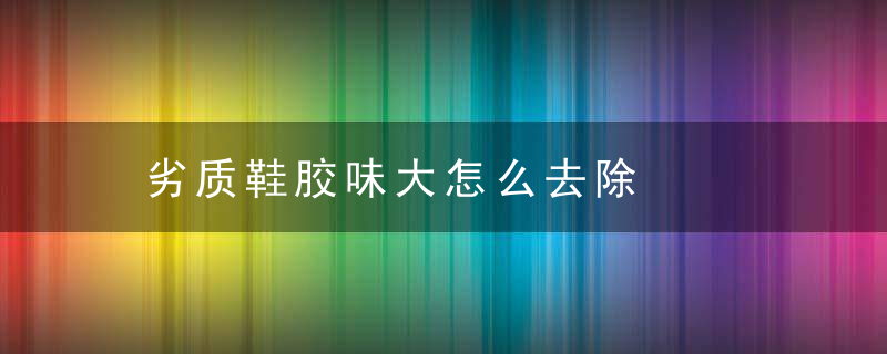 劣质鞋胶味大怎么去除，劣质鞋子的胶味
