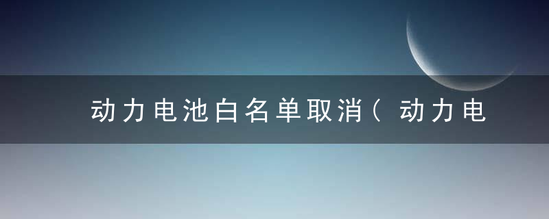 动力电池白名单取消(动力电池白名单取消的影响)