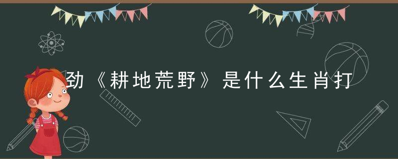 劲《耕地荒野》是什么生肖打一生肖，广州新闻疫情防控发布会