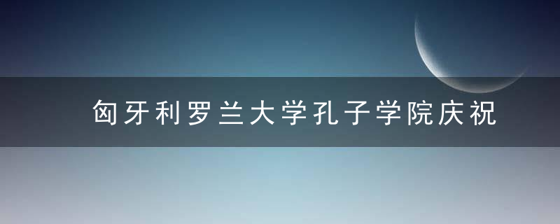 匈牙利罗兰大学孔子学院庆祝成立15周年