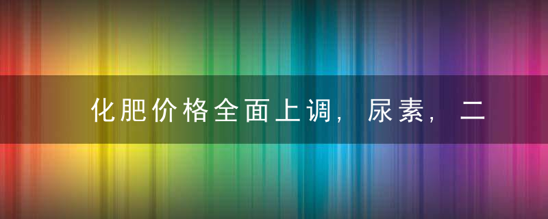 化肥价格全面上调,尿素,二铵上涨,复合肥涨100元,