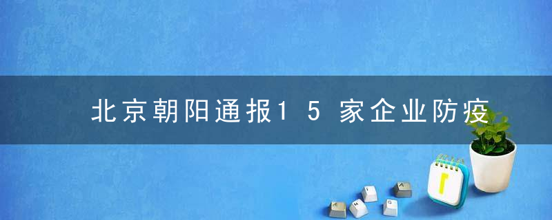 北京朝阳通报15家企业防疫不力；为什么电信回应通信行程