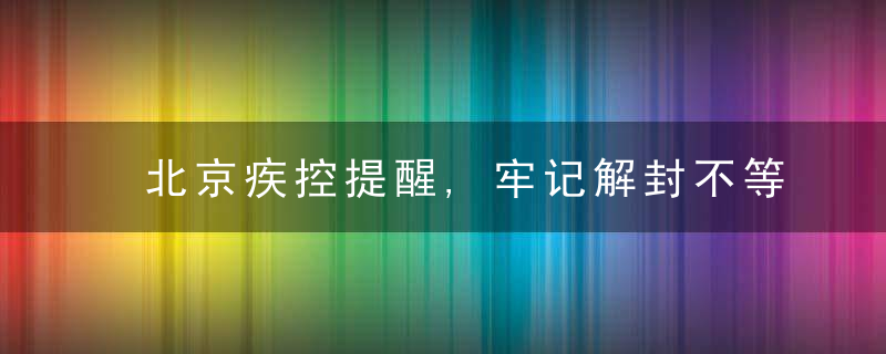 北京疾控提醒,牢记解封不等于解防,要按规定做好健康监