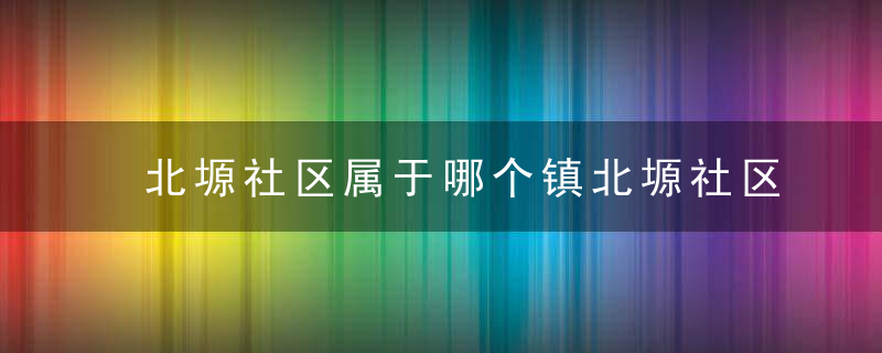北塬社区属于哪个镇北塬社区介绍，北塬属于哪里