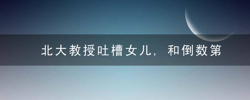北大教授吐槽女儿,和倒数第二有很大差距,文化人说话就