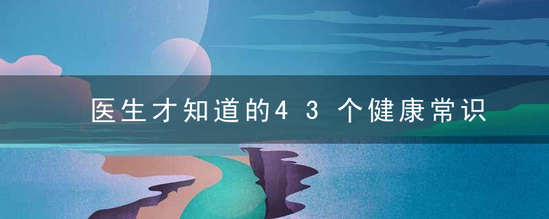 医生才知道的43个健康常识，看完打败朋友圈90%的人