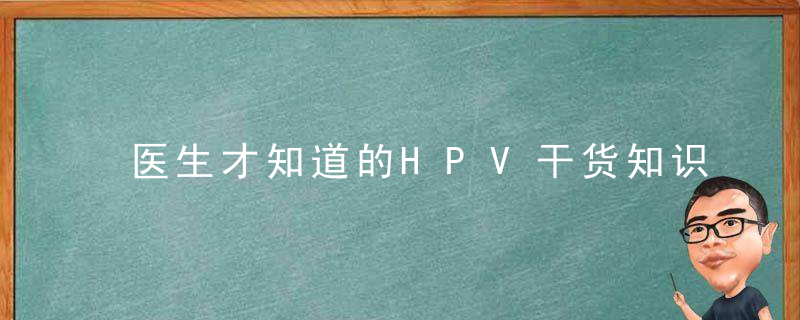 医生才知道的HPV干货知识,不走弯路少踩坑