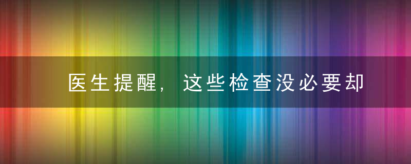 医生提醒,这些检查没必要却有人抢着做,这些检查蕞该做