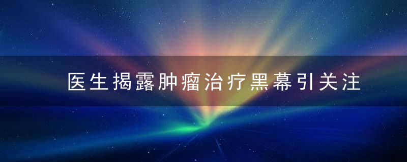 医生揭露肿瘤治疗黑幕引关注,患者家属还原治疗全过程