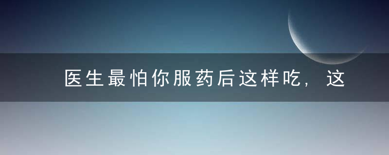 医生最怕你服药后这样吃,这份禁忌清单最好背下来!