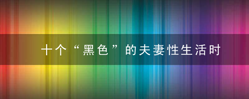 十个“黑色”的夫妻性生活时间不得不防，十个黑色的小人