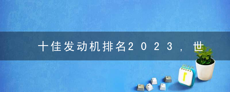 十佳发动机排名2023,世界最耐用的汽车发动机