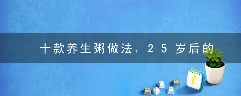 十款养生粥做法，25岁后的女孩，最佳保养容颜的美食！