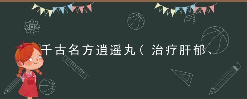千古名方逍遥丸(治疗肝郁、脾虚、血虚)