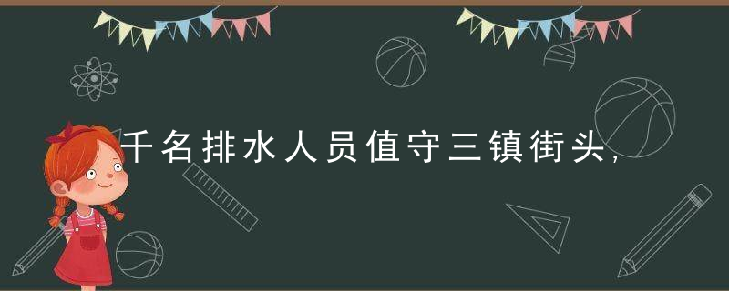千名排水人员值守三镇街头,城市排涝系统经受住考验,全