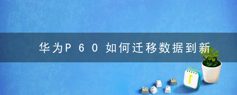 华为P60如何迁移数据到新手机 华为P60新手机数据迁移方法介绍