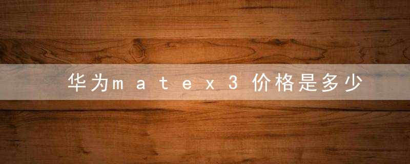 华为matex3价格是多少 华为mate x3配置详情