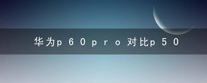 华为p60pro对比p50pro做了哪些提升 华为p60pro和p50pro区别全面对比分析