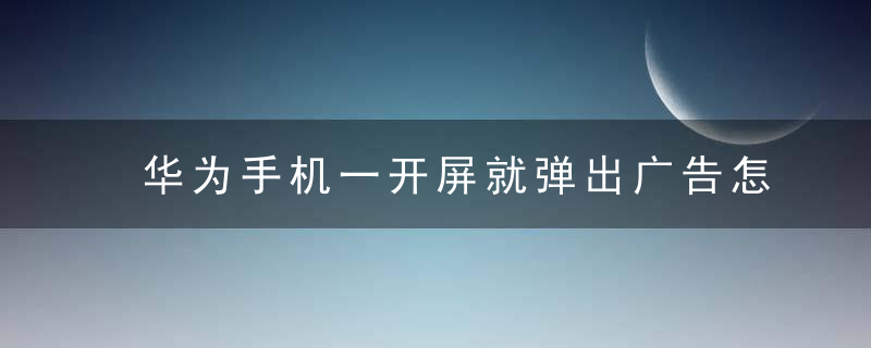 华为手机一开屏就弹出广告怎么解决