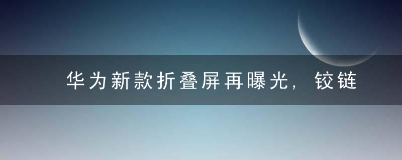 华为新款折叠屏再曝光,铰链工艺大突破,折叠后全无缝隙