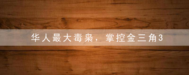 华人最大毒枭，掌控金三角30年，从不向中国贩毒，晚年得善终