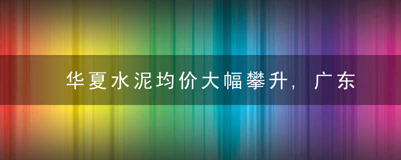 华夏水泥均价大幅攀升,广东,云南等地水泥价格出现下滑