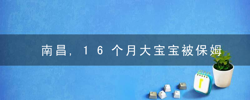 南昌,16个月大宝宝被保姆掌掴,重摔,家长“很心痛,