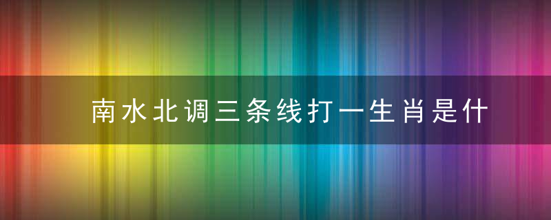 南水北调三条线打一生肖是什么生肖形容什么动物详细分析