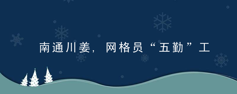 南通川姜,网格员“五勤”工作法,扎根服务在基层