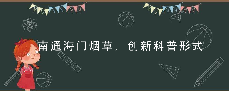 南通海门烟草,创新科普形式,践行社会责任,近日最新