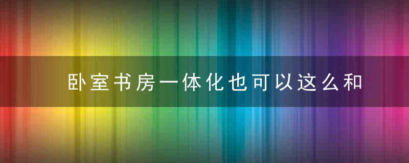 卧室书房一体化也可以这么和谐，这可是小户型装修的福利啊