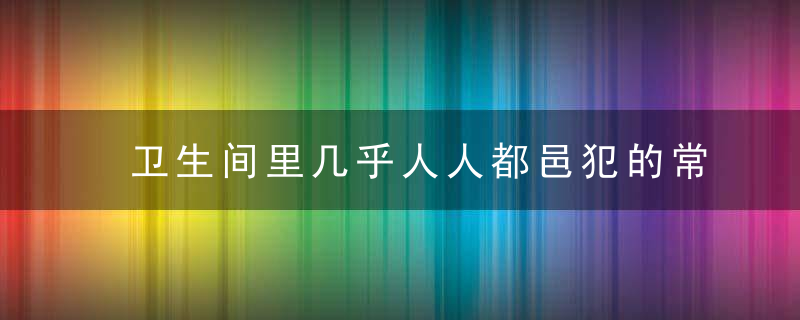 卫生间里几乎人人都邑犯的常见健康误区，卫生间里几乎人都有虫子