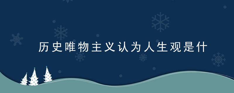 历史唯物主义认为人生观是什么 历史唯物主义认为的人生观介绍