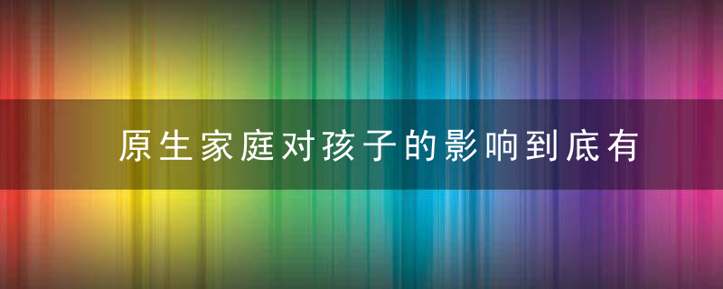 原生家庭对孩子的影响到底有多大家长们别再不当回事了